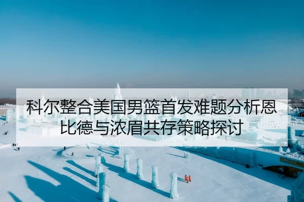 科尔整合美国男篮首发难题分析恩比德与浓眉共存策略探讨