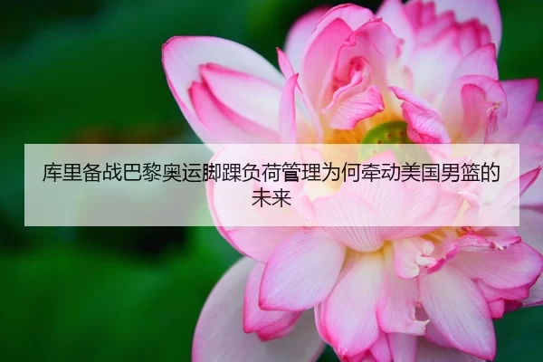 库里备战巴黎奥运脚踝负荷管理为何牵动美国男篮的未来
