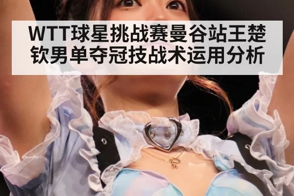 WTT球星挑战赛曼谷站王楚钦男单夺冠技战术运用分析