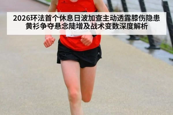2026环法首个休息日波加查主动透露膝伤隐患 黄衫争夺悬念陡增及战术变数深度解析