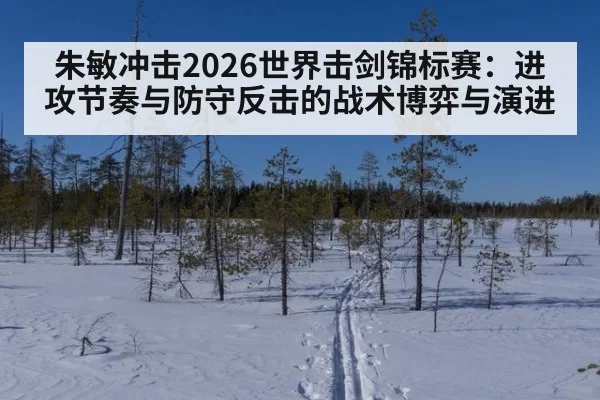 朱敏冲击2026世界击剑锦标赛：进攻节奏与防守反击的战术博弈与演进