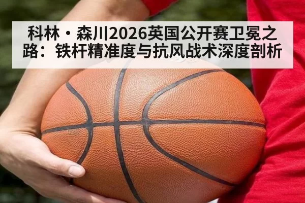 科林·森川2026英国公开赛卫冕之路：铁杆精准度与抗风战术深度剖析