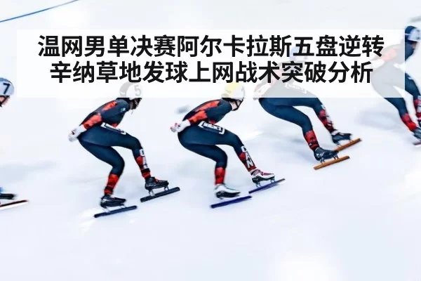温网男单决赛阿尔卡拉斯五盘逆转辛纳草地发球上网战术突破分析