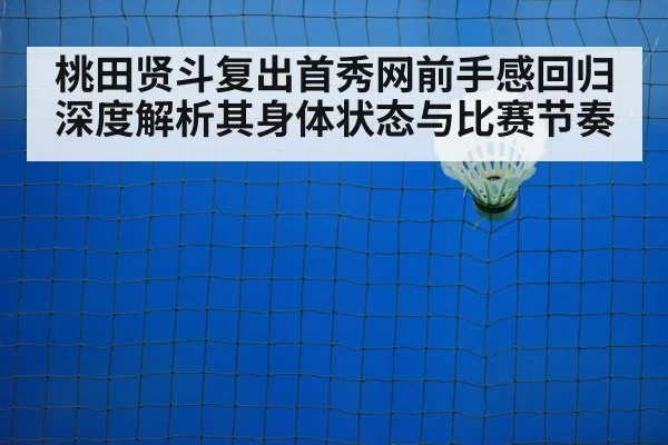 桃田贤斗复出首秀网前手感回归 深度解析其身体状态与比赛节奏